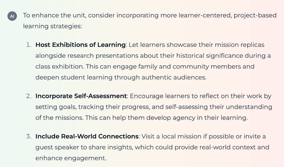 Output from the Encinitas Competency-Based Learning Experience Designer (from a 4th-grade unit on the California Missions) Screenshot showing text output from the Competency-Based Learning Experience Designer: "To enhance the unit, consider incorporating more learner-centered, project-based learning strategies: 1. Host Exhibitions of Learning: Let learners showcase their mission replicas alongside research presentations about their historical significance during a class exhibition. This can engage family and community members and deepen student learning through authentic audiences. 2. Incorporate Self-Assessment: Encourage learners to reflect on their work by setting goals, tracking their progress, and self-assessing their understanding of the missions. This can help them develop agency in their learning. 3. Include Real-World Connections: Visit a local mission if possible or invite a guest speaker to share insights, which could provide real-world context and enhance engagement."
